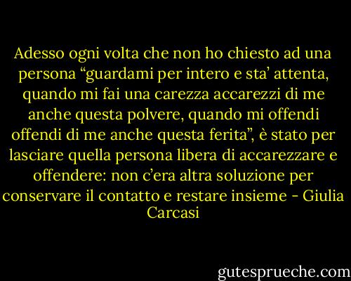 Adesso ogni volta che non ho chiesto ad una persona “guardami per intero e sta’ attenta, quando mi fai una carezza accarezzi di me anche questa polvere, quando mi offendi offendi di me anche questa ferita”, è stato per lasciare quella persona libera di accarezzare e offendere: non c’era altra soluzione per conservare il contatto e restare insieme - Giulia Carcasi