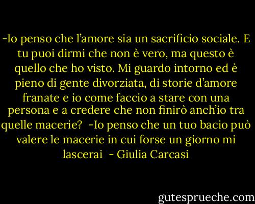 -Io penso che l’amore sia un sacrificio sociale. E tu puoi dirmi che non è vero, ma questo è quello che ho visto. Mi guardo intorno ed è pieno di gente divorziata, di storie d’amore franate e io come faccio a stare con una persona e a credere che non finirò anch’io tra quelle macerie?<br /><br />-Io penso che un tuo bacio può valere le macerie in cui forse un giorno mi lascerai<br /> - Giulia Carcasi