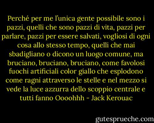 Perché per me l’unica gente possibile sono i pazzi, quelli che sono pazzi di vita, pazzi per parlare, pazzi per essere salvati, vogliosi di ogni cosa allo stesso tempo, quelli che mai sbadigliano o dicono un luogo comune, ma bruciano, bruciano, bruciano, come favolosi fuochi artificiali color giallo che esplodono come ragni attraverso le stelle e nel mezzo si vede la luce azzurra dello scoppio centrale e tutti fanno Oooohhh - Jack Kerouac