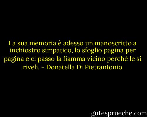 La sua memoria è adesso un manoscritto a inchiostro simpatico, lo sfoglio pagina per pagina e ci passo la fiamma vicino perché le si riveli. - Donatella Di Pietrantonio