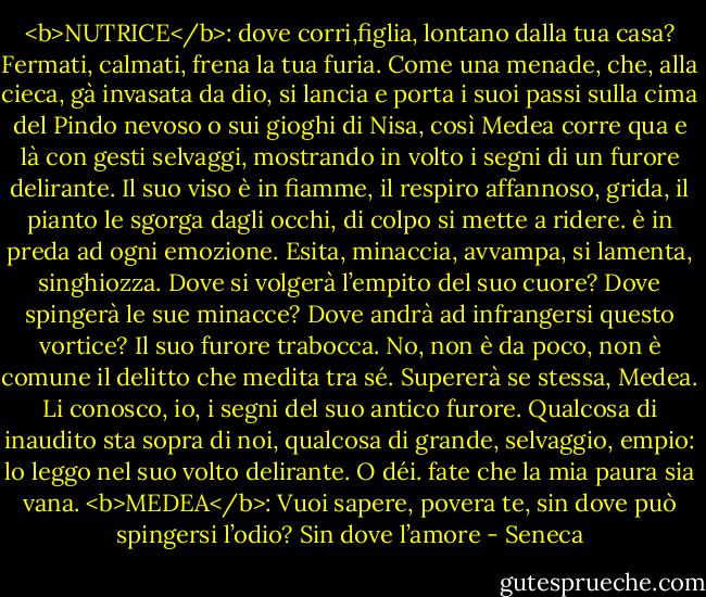 <b>NUTRICE</b>: dove corri,figlia, lontano dalla tua casa? Fermati, calmati, frena la tua furia. Come una menade, che, alla cieca, gà invasata da dio, si lancia e porta i suoi passi sulla cima del Pindo nevoso o sui gioghi di Nisa, così Medea corre qua e là con gesti selvaggi, mostrando in volto i segni di un furore delirante. Il suo viso è in fiamme, il respiro affannoso, grida, il pianto le sgorga dagli occhi, di colpo si mette a ridere. è in preda ad ogni emozione. Esita, minaccia, avvampa, si lamenta, singhiozza. Dove si volgerà l’empito del suo cuore? Dove spingerà le sue minacce? Dove andrà ad infrangersi questo vortice? Il suo furore trabocca. No, non è da poco, non è comune il delitto che medita tra sé. Supererà se stessa, Medea. Li conosco, io, i segni del suo antico furore. Qualcosa di inaudito sta sopra di noi, qualcosa di grande, selvaggio, empio: lo leggo nel suo volto delirante. O déi. fate che la mia paura sia vana.<br /><b>MEDEA</b>: Vuoi sapere, povera te, sin dove può spingersi l’odio? Sin dove l’amore - Seneca