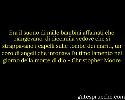 Era il suono di mille bambini affamati che piangevano, di diecimila vedove che si strappavano i capelli sulle tombe dei mariti, un coro di angeli che intonava l’ultimo lamento nel giorno della morte di dio - Christopher Moore