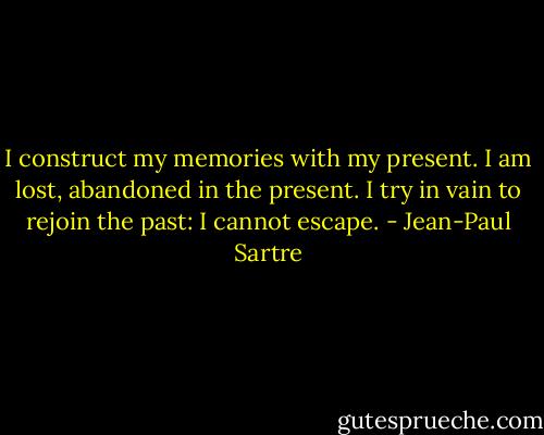 I construct my memories with my present. I am lost, abandoned in the present. I try in vain to rejoin the past: I cannot escape. - Jean-Paul Sartre