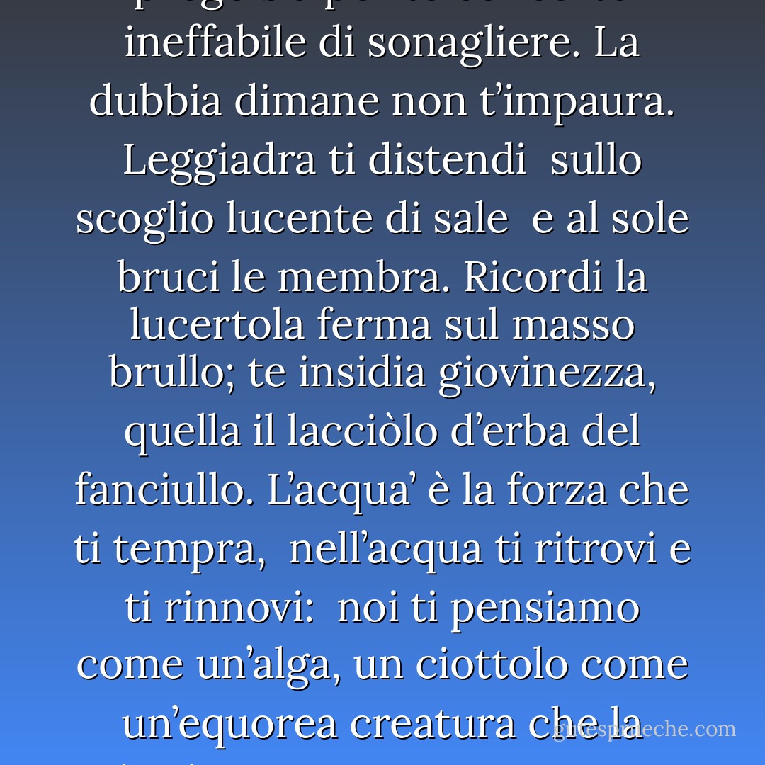 Esterina, i vent’anni ti minacciano,<br />grigiorosea nube<br />che a poco a poco in sé ti chiude.<br />Ciò intendi e non paventi.<br />Sommersa ti vedremo<br />nella fumea che il vento<br />lacera o addensa, violento.<br />Poi dal fiotto di cenere uscirai<br />adusta più che mai,<br />proteso a un’avventura più lontana <br />l’intento viso che assembra<br />l’arciera Diana.<br />Salgono i venti autunni,<br />t’avviluppano andate primavere;<br />ecco per te rintocca<br />un presagio nell’elisie sfere. <br />Un suono non ti renda<br />qual d’incrinata brocca<br />percossa!; io prego sia<br />per te concerto ineffabile<br />di sonagliere.<br />La dubbia dimane non t’impaura.<br />Leggiadra ti distendi <br />sullo scoglio lucente di sale <br />e al sole bruci le membra.<br />Ricordi la lucertola<br />ferma sul masso brullo;<br />te insidia giovinezza,<br />quella il lacciòlo d’erba del fanciullo.<br />L’acqua’ è la forza che ti tempra, <br />nell’acqua ti ritrovi e ti rinnovi: <br />noi ti pensiamo come un’alga, un ciottolo<br />come un’equorea creatura<br />che la salsedine non intacca<br />ma torna al lito più pura.<br />Hai ben ragione tu!<br />Non turbare<br />di ubbie il sorridente presente.<br />La tua gaiezza impegna già il futuro<br />ed un crollar di spalle<br />dirocca i fortilizî<br />del tuo domani oscuro.<br />T’alzi e t’avanzi sul ponticello<br />esiguo, sopra il gorgo che stride:<br />il tuo profilo s’incide<br />contro uno sfondo di perla.<br />Esiti a sommo del tremulo asse,<br />poi ridi, e come spiccata da un vento<br />t’abbatti fra le braccia<br />del tuo divino amico che t’afferra. <br />Ti guardiamo noi, della razza <br />di chi rimane a terra - Eugenio Montale