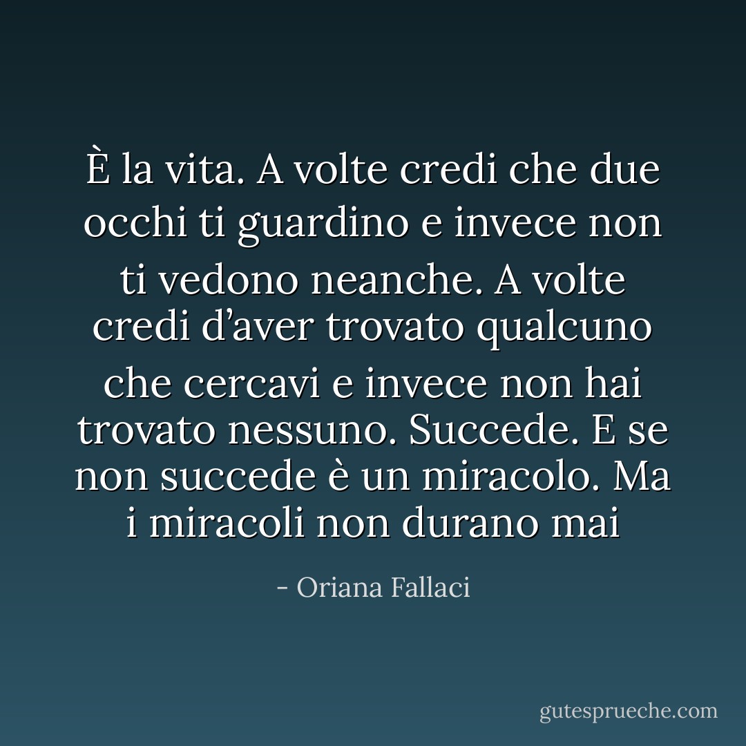 È la vita.<br />A volte credi che due occhi ti guardino e invece non ti vedono neanche. A volte credi d’aver trovato qualcuno che cercavi e invece non hai trovato nessuno. Succede. E se non succede è un miracolo. Ma i miracoli non durano mai - Oriana Fallaci