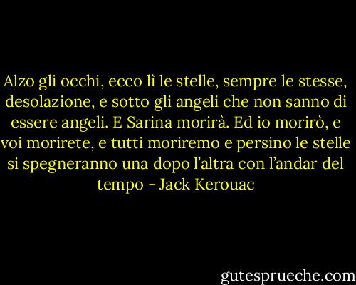 Alzo gli occhi, ecco lì le stelle, sempre le stesse, desolazione, e sotto gli angeli che non sanno di essere angeli.<br />E Sarina morirà.<br />Ed io morirò, e voi morirete, e tutti moriremo e persino le stelle si spegneranno una dopo l’altra con l’andar del tempo - Jack Kerouac