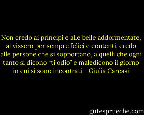 Non credo ai prìncipi e alle belle addormentate, ai vissero per sempre felici e contenti, credo alle persone che si sopportano, a quelli che ogni tanto si dicono “ti odio” e maledicono il giorno in cui si sono incontrati - Giulia Carcasi