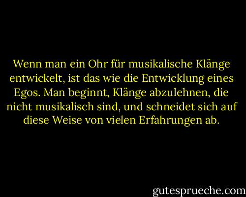 Wenn man ein Ohr für musikalische Klänge entwickelt, ist das wie die Entwicklung eines Egos. Man beginnt, Klänge abzulehnen, die nicht musikalisch sind, und schneidet sich auf diese Weise von vielen Erfahrungen ab. - John Cage<