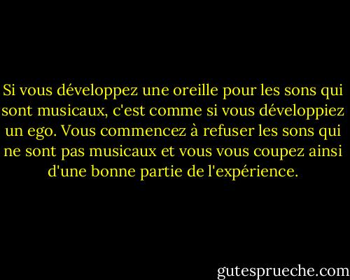 Si vous développez une oreille pour les sons qui sont musicaux, c'est comme si vous développiez un ego. Vous commencez à refuser les sons qui ne sont pas musicaux et vous vous coupez ainsi d'une bonne partie de l'expérience. - John Cage
