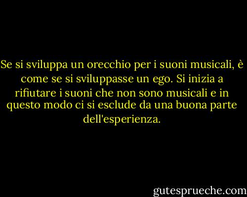 Se si sviluppa un orecchio per i suoni musicali, è come se si sviluppasse un ego. Si inizia a rifiutare i suoni che non sono musicali e in questo modo ci si esclude da una buona parte dell'esperienza. - John Cage
