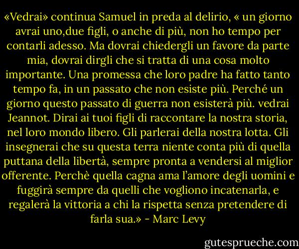 «Vedrai» continua Samuel in preda al delirio, « un giorno avrai uno,due figli, o anche di più, non ho tempo per contarli adesso. Ma dovrai chiedergli un favore da parte mia, dovrai dirgli che si tratta di una cosa molto importante. Una promessa che loro padre ha fatto tanto tempo fa, in un passato che non esiste più. Perché un giorno questo passato di guerra non esisterà più. vedrai Jeannot.<br />Dirai ai tuoi figli di raccontare la nostra storia, nel loro mondo libero. Gli parlerai della nostra lotta. Gli insegnerai che su questa terra niente conta più di quella puttana della libertà, sempre pronta a vendersi al miglior offerente. Perchè quella cagna ama l’amore degli uomini e fuggirà sempre da quelli che vogliono incatenarla, e regalerà la vittoria a chi la rispetta senza pretendere di farla sua.» - Marc Levy