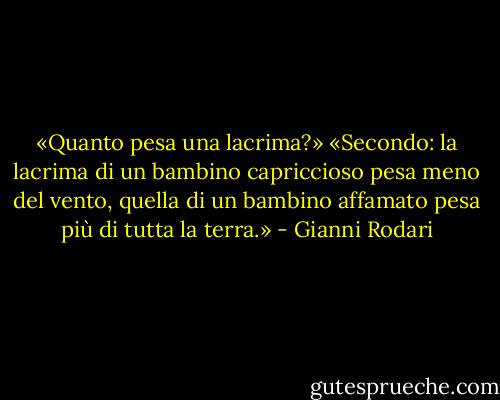 «Quanto pesa una lacrima?»<br />«Secondo: la lacrima di un bambino capriccioso pesa meno del vento, quella di un bambino affamato pesa più di tutta la terra.» - Gianni Rodari