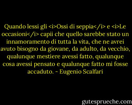 Quando lessi gli <i>Ossi di seppia</i> e <i>Le occasioni</i> capii che quello sarebbe stato un innamoramento di tutta la vita, che ne avrei avuto bisogno da giovane, da adulto, da vecchio, qualunque mestiere avessi fatto, qualunque cosa avessi pensato e qualunque fatto mi fosse accaduto. - Eugenio Scalfari