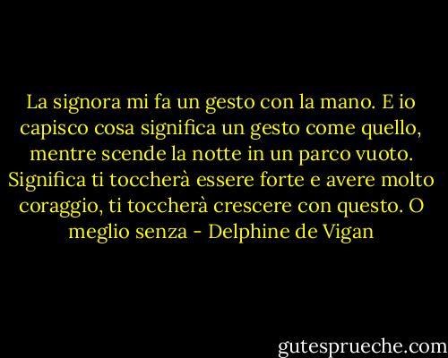 La signora mi fa un gesto con la mano. E io capisco cosa significa un gesto come quello, mentre scende la notte in un parco vuoto. Significa ti toccherà essere forte e avere molto coraggio, ti toccherà crescere con questo. O meglio senza - Delphine de Vigan