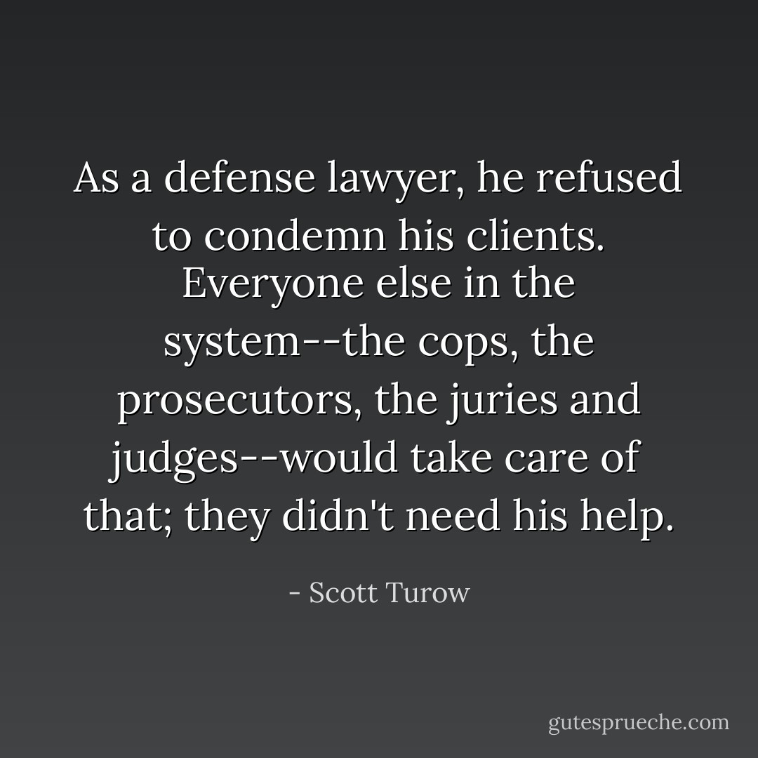 As a defense lawyer, he refused to condemn his clients. Everyone else in the system--the cops, the prosecutors, the juries and judges--would take care of that; they didn't need his help. - Scott Turow