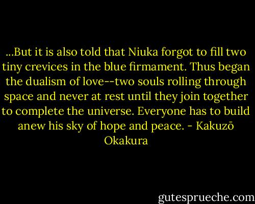...But it is also told that Niuka forgot to fill two tiny crevices in the blue firmament. Thus began the dualism of love--two souls rolling through space and never at rest until they join together to complete the universe. Everyone has to build anew his sky of hope and peace. - Kakuzō Okakura
