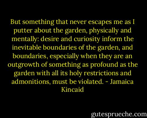 But something that never escapes me as I putter about the garden, physically and mentally: desire and curiosity inform the inevitable boundaries of the garden, and boundaries, especially when they are an outgrowth of something as profound as the garden with all its holy restrictions and admonitions, must be violated. - Jamaica Kincaid