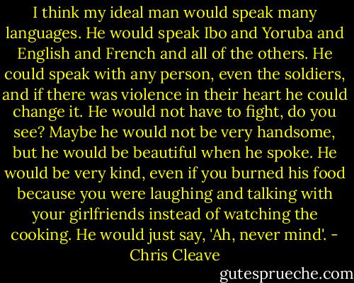 I think my ideal man would speak many languages. He would speak Ibo and Yoruba and English and French and all of the others. He could speak with any person, even the soldiers, and if there was violence in their heart he could change it. He would not have to fight, do you see? Maybe he would not be very handsome, but he would be beautiful when he spoke. He would be very kind, even if you burned his food because you were laughing and talking with your girlfriends instead of watching the cooking. He would just say, 'Ah, never mind'. - Chris Cleave