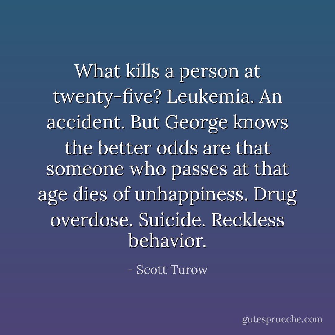 What kills a person at twenty-five? Leukemia. An accident. But George knows the better odds are that someone who passes at that age dies of unhappiness. Drug overdose. Suicide. Reckless behavior. - Scott Turow