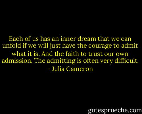 Each of us has an inner dream that we can unfold if we will just have the courage to admit what it is. And the faith to trust our own admission. The admitting is often very difficult. - Julia Cameron