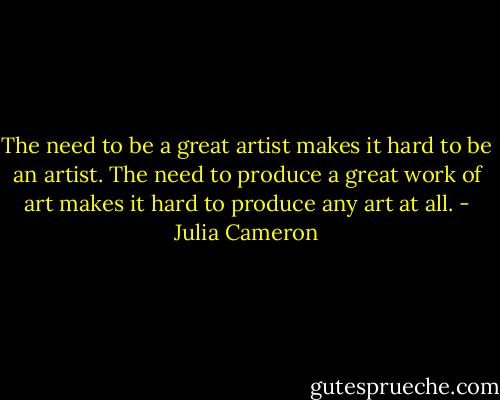 The need to be a great artist makes it hard to be an artist. The need to produce a great work of art makes it hard to produce any art at all. - Julia Cameron