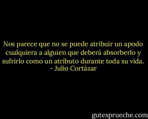 Nos parece que no se puede atribuir un apodo cualquiera a alguien que deberá absorberlo y sufrirlo como un atributo durante toda su vida. - Julio Cortázar