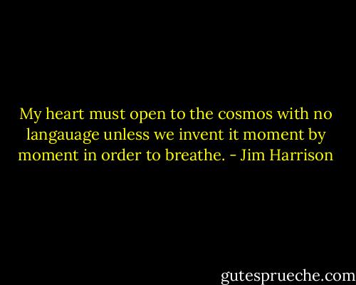 My heart must open to the cosmos with no langauage unless we invent it moment by moment in order to breathe. - Jim Harrison