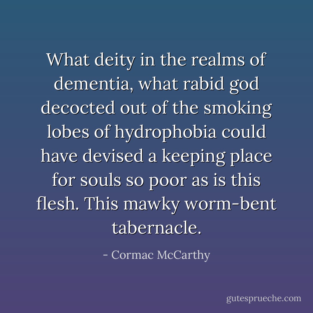What deity in the realms of dementia, what rabid god decocted out of the smoking lobes of hydrophobia could have devised a keeping place for souls so poor as is this flesh. This mawky worm-bent tabernacle. - Cormac McCarthy