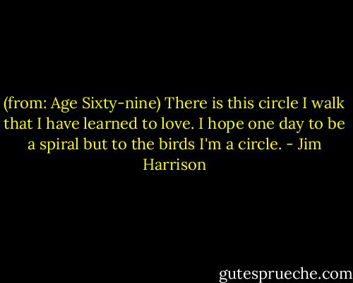 (from: Age Sixty-nine)<br />There is this circle I walk<br />that I have learned to love.<br />I hope one day to be a spiral<br />but to the birds I'm a circle. - Jim Harrison
