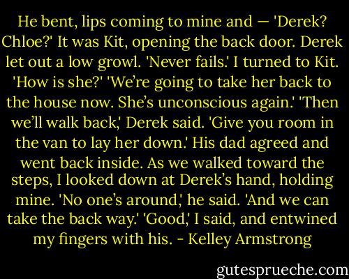 He bent, lips coming to mine and —<br />'Derek? Chloe?' It was Kit, opening the back door. Derek let out a low growl.<br />'Never fails.' I turned to Kit. 'How is she?'<br />'We’re going to take her back to the house now. She’s unconscious again.'<br />'Then we’ll walk back,' Derek said. 'Give you room in the van to lay her down.'<br />His dad agreed and went back inside. As we walked toward the steps, I looked down at Derek’s hand, holding mine.<br />'No one’s around,' he said. 'And we can take the back way.'<br />'Good,' I said, and entwined my fingers with his. - Kelley Armstrong
