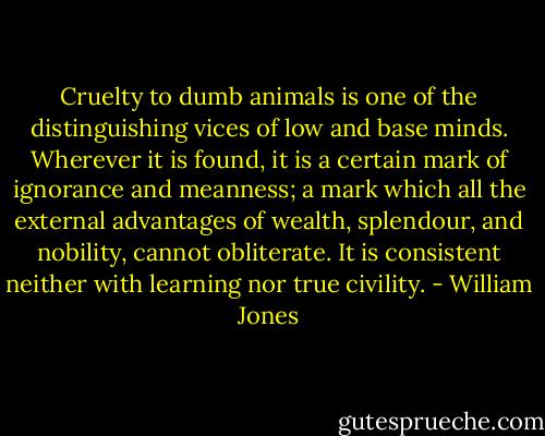 Cruelty to dumb animals is one of the distinguishing vices of low and base minds. Wherever it is found, it is a certain mark of ignorance and meanness; a mark which all the external advantages of wealth, splendour, and nobility, cannot obliterate. It is consistent neither with learning nor true civility. - William Jones