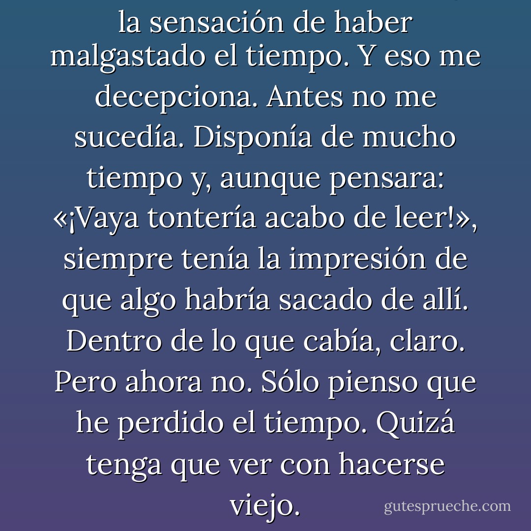 Cuando leo un libro malo,tengo la sensación de haber malgastado el tiempo. Y eso me decepciona. Antes no me sucedía. Disponía de mucho tiempo y, aunque pensara: «¡Vaya tontería acabo de leer!», siempre tenía la impresión de que algo habría sacado de allí. Dentro de lo que cabía, claro. Pero ahora no. Sólo pienso que he perdido el tiempo. Quizá tenga que ver con hacerse viejo. - Haruki Murakami