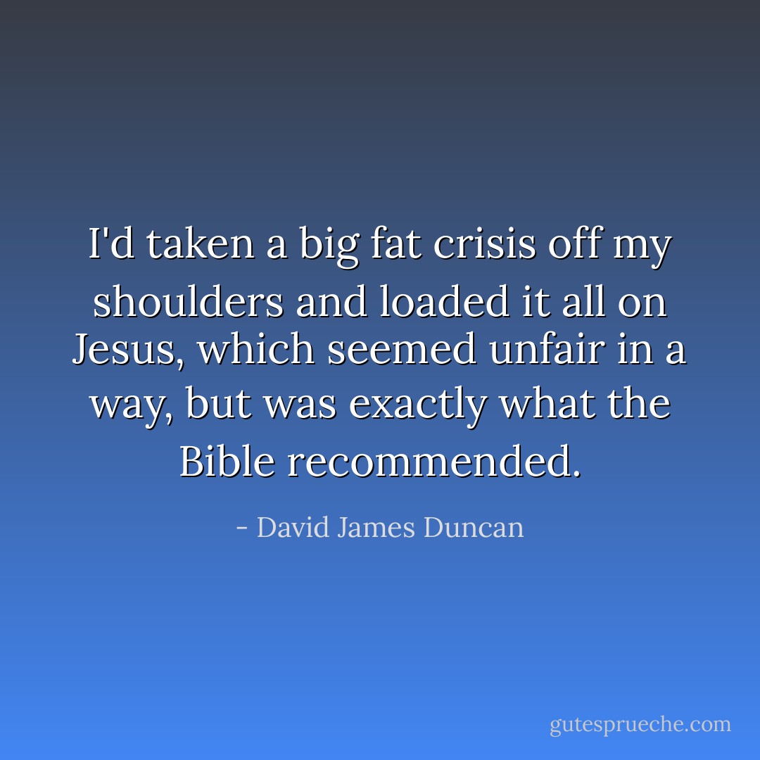 I'd taken a big fat crisis off my shoulders and loaded it all on Jesus, which seemed unfair in a way, but was exactly what the Bible recommended. - David James Duncan