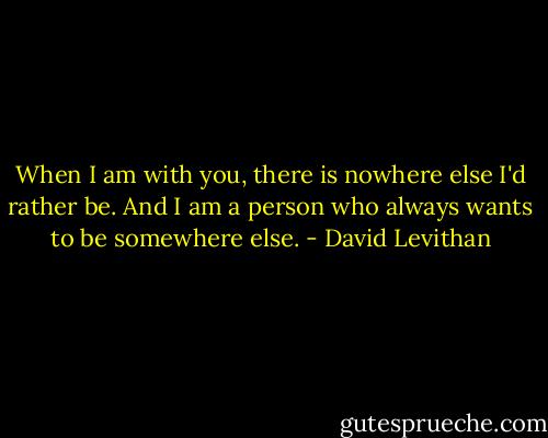 When I am with you, there is nowhere else I'd rather be. And I am a person who always wants to be somewhere else. - David Levithan