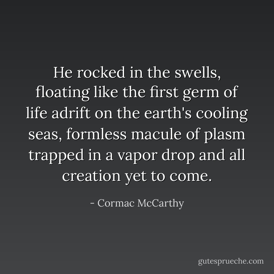 He rocked in the swells, floating like the first germ of life adrift on the earth's cooling seas, formless macule of plasm trapped in a vapor drop and all creation yet to come. - Cormac McCarthy