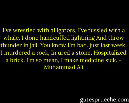 I’ve wrestled with alligators,<br />I’ve tussled with a whale.<br />I done handcuffed lightning<br />And throw thunder in jail.<br />You know I’m bad.<br />just last week, I murdered a rock,<br />Injured a stone, Hospitalized a brick.<br />I’m so mean, I make medicine sick. - Muhammad Ali