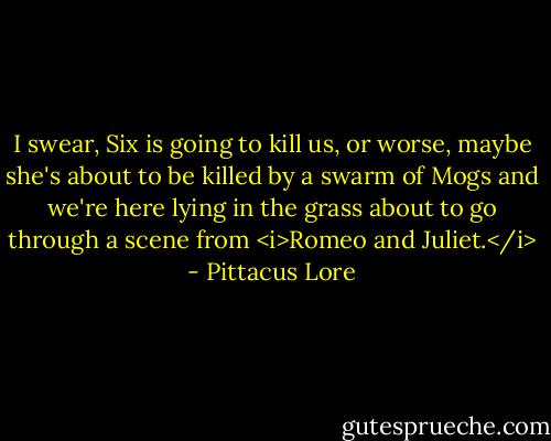 I swear, Six is going to kill us, or worse, maybe she's about to be killed by a swarm of Mogs and we're here lying in the grass about to go through a scene from <i>Romeo and Juliet.</i> - Pittacus Lore
