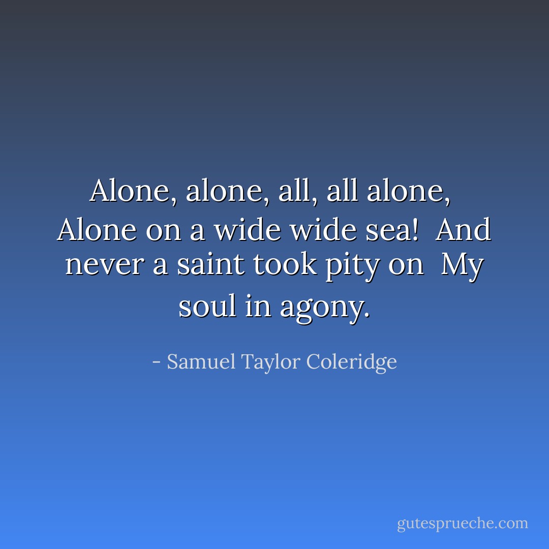 Alone, alone, all, all alone, <br />Alone on a wide wide sea! <br />And never a saint took pity on <br />My soul in agony. - Samuel Taylor Coleridge