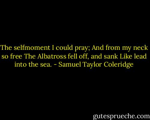 The selfmoment I could pray;<br />And from my neck so free<br />The Albatross fell off, and sank<br />Like lead into the sea. - Samuel Taylor Coleridge