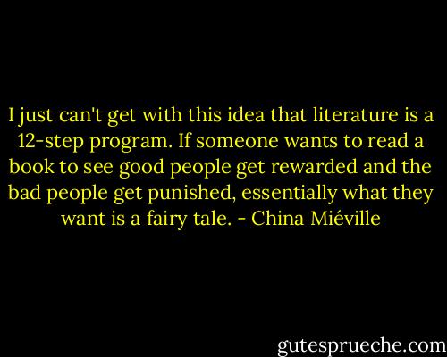 I just can't get with this idea that literature is a 12-step program. If someone wants to read a book to see good people get rewarded and the bad people get punished, essentially what they want is a fairy tale. - China Miéville