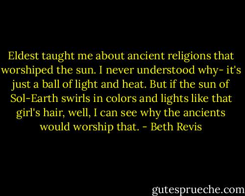 Eldest taught me about ancient religions that worshiped the sun. I never understood why- it's just a ball of light and heat. But if the sun of Sol-Earth swirls in colors and lights like that girl's hair, well, I can see why the ancients would worship that. - Beth Revis