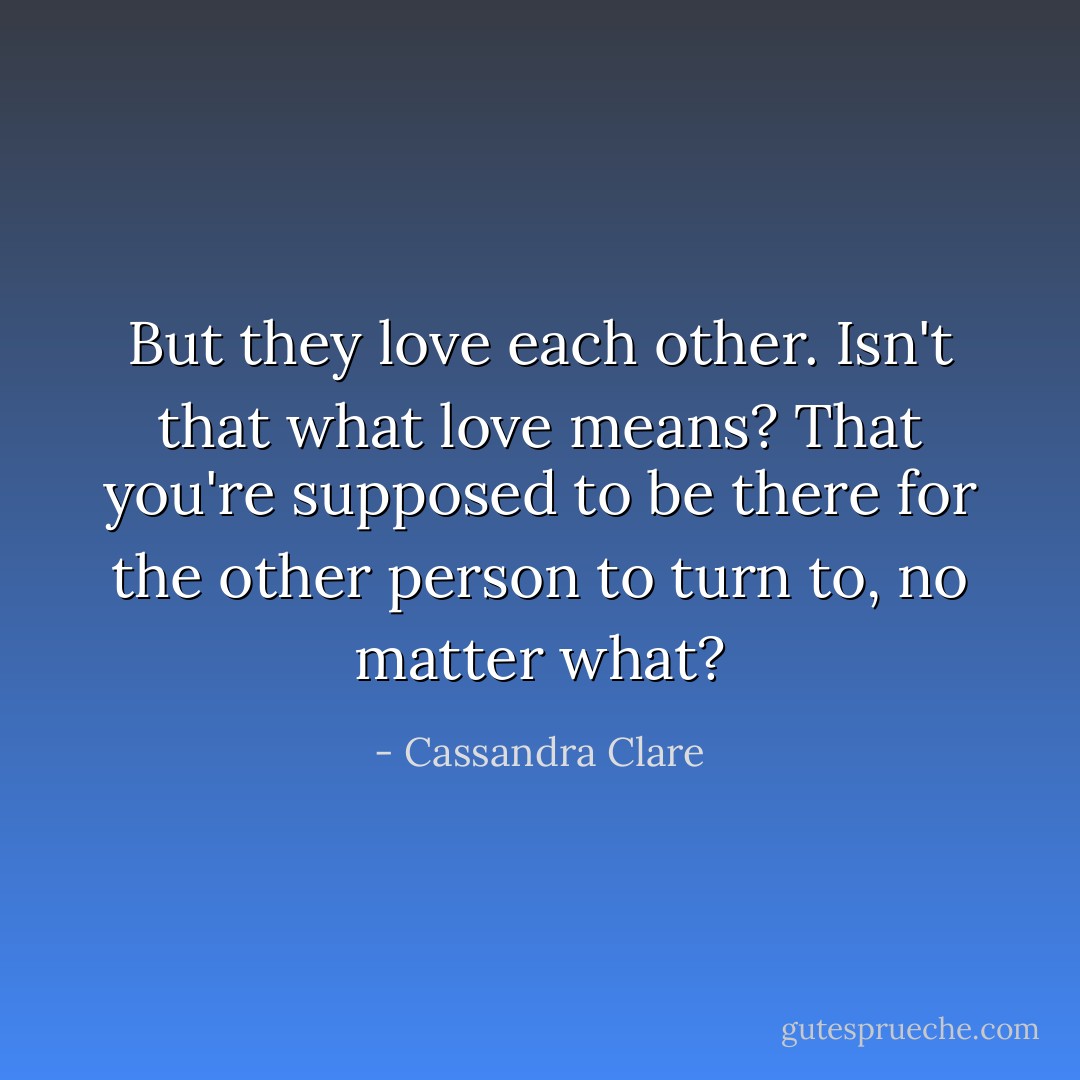 But they love each other. Isn't that what love means? That you're supposed to be there for the other person to turn to, no matter what? - Cassandra Clare