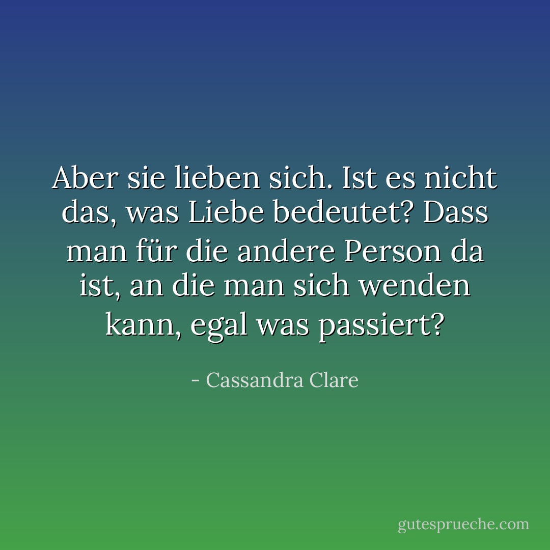 Aber sie lieben sich. Ist es nicht das, was Liebe bedeutet? Dass man für die andere Person da ist, an die man sich wenden kann, egal was passiert? - Cassandra Clare<