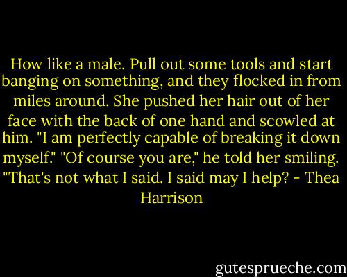 How like a male. Pull out some tools and start banging on something, and they flocked in from miles around. She pushed her hair out of her face with the back of one hand and scowled at him. "I am perfectly capable of breaking it down myself."<br />"Of course you are," he told her smiling. "That's not what I said. I said may I help? - Thea Harrison