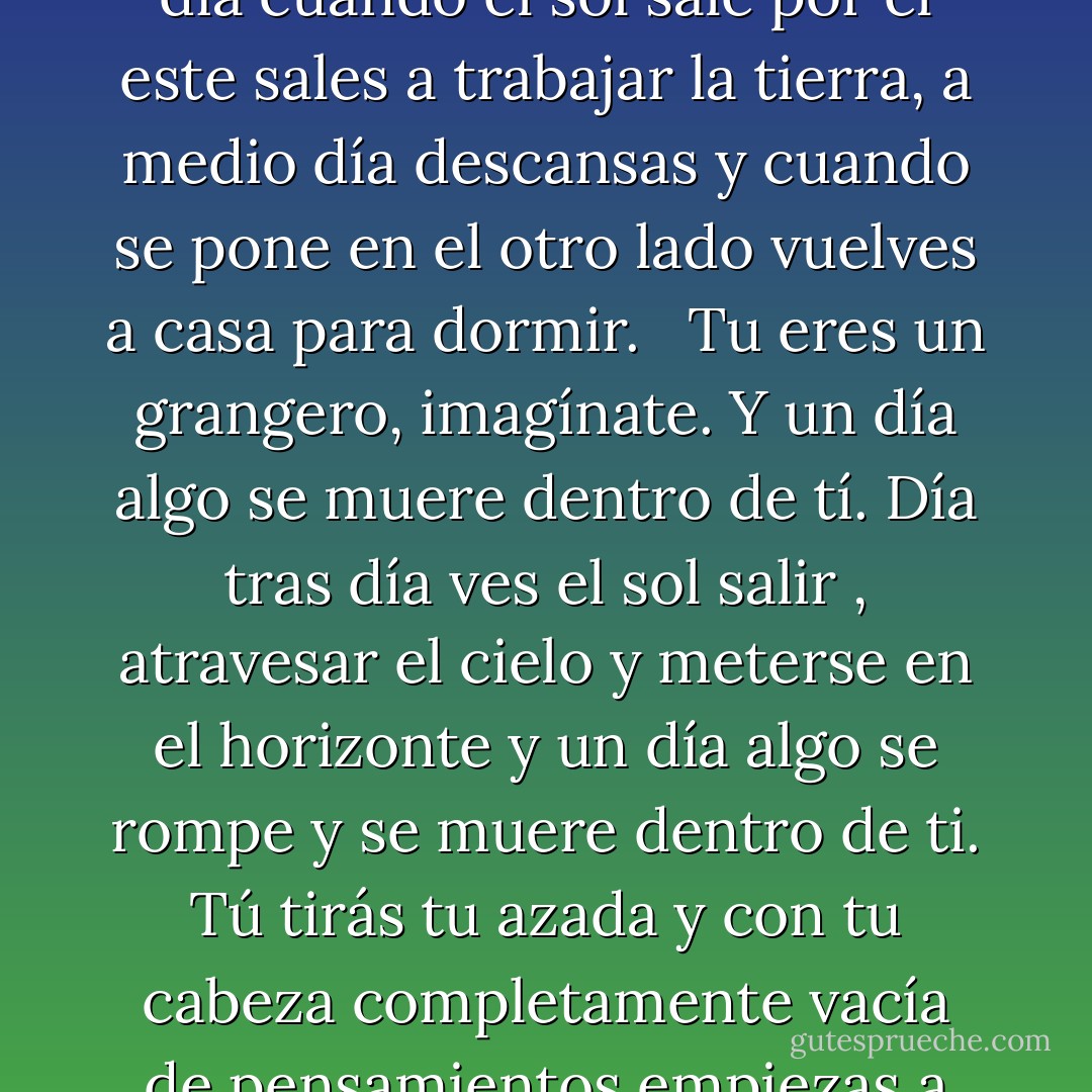 Tú eres un granjero, imagínatelo, viviendo solo en la tundra siberiana. Día tras día trabajas la tierra. Hasta donde tus ojos pueden ver, nada. Al norte el horizonte, al sur el horizonte, al este igual, al oeste, más de lo mismo. Cada día cuando el sol sale por el este sales a trabajar la tierra, a medio día descansas y cuando se pone en el otro lado vuelves a casa para dormir. <br /><br />Tu eres un grangero, imagínate. Y un día algo se muere dentro de tí. Día tras día ves el sol salir , atravesar el cielo y meterse en el horizonte y un día algo se rompe y se muere dentro de ti. Tú tirás tu azada y con tu cabeza completamente vacía de pensamientos empiezas a caminar hacia el oeste, hacia la tierra que está detras del sol. Como poseído caminas día y noche sin parar, sin comer ni beber, hasta que exhausto caes derrotado y mueres. Esa esa la Histeria Siberiana.  - Haruki Murakami
