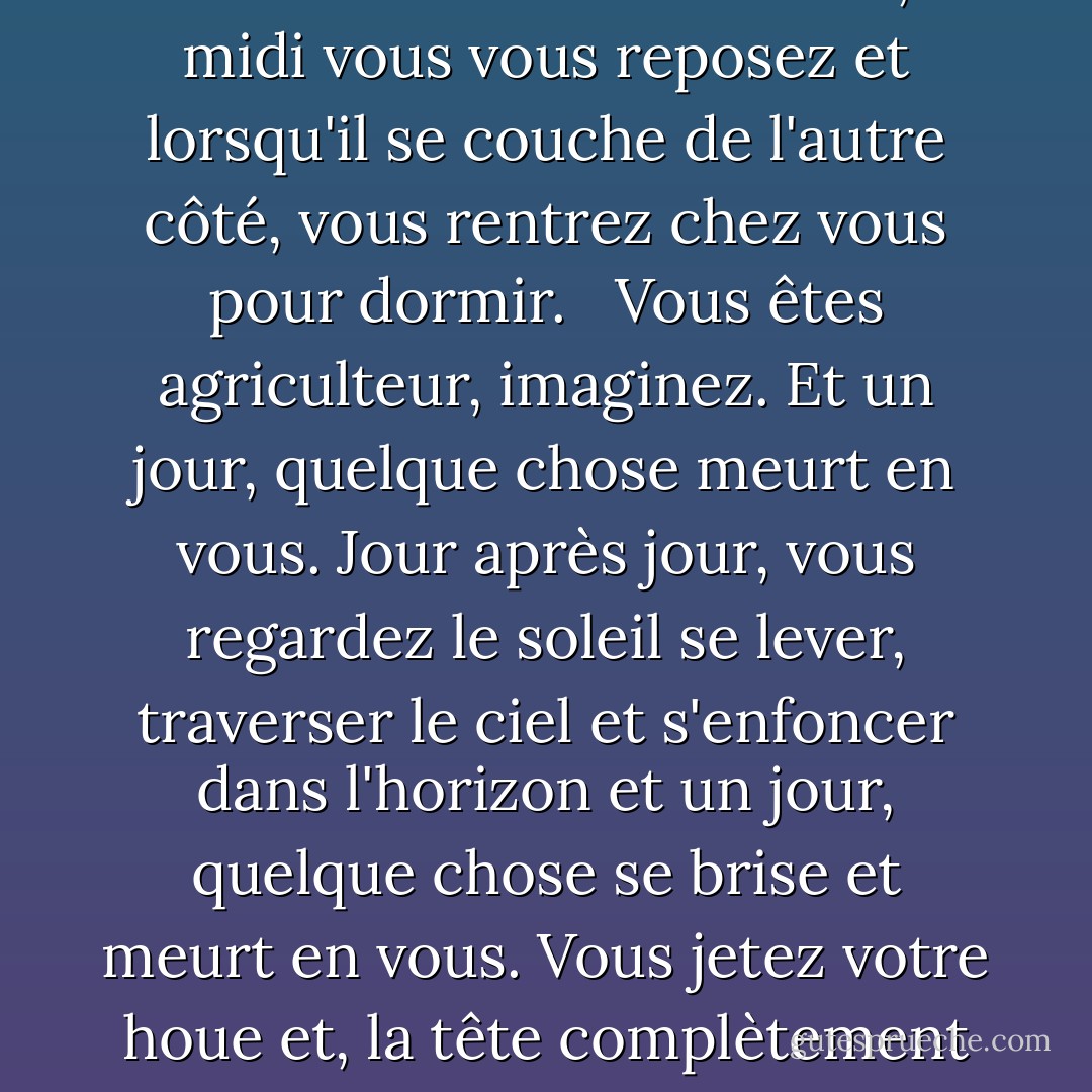 Vous êtes agriculteur, imaginez, vous vivez seul dans la toundra sibérienne. Jour après jour, vous travaillez la terre. À perte de vue, rien. Au nord, l'horizon, au sud, l'horizon, à l'est, la même chose, à l'ouest, encore la même chose. Chaque jour, lorsque le soleil se lève à l'est, vous allez travailler la terre, à midi vous vous reposez et lorsqu'il se couche de l'autre côté, vous rentrez chez vous pour dormir. <br /><br />Vous êtes agriculteur, imaginez. Et un jour, quelque chose meurt en vous. Jour après jour, vous regardez le soleil se lever, traverser le ciel et s'enfoncer dans l'horizon et un jour, quelque chose se brise et meurt en vous. Vous jetez votre houe et, la tête complètement vide de pensées, vous commencez à marcher vers l'ouest, vers la terre qui se trouve derrière le soleil. Comme possédé, vous marchez jour et nuit sans vous arrêter, sans manger ni boire, jusqu'à ce que, épuisé, vous vous écrouliez, vaincu, et mouriez. C'est l'hystérie sibérienne. - Haruki Murakami