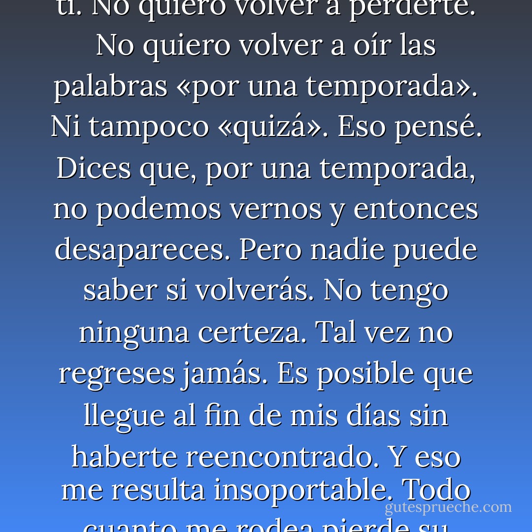 No quiero que vuelvas a marcharte. No puedo vivir sin ti. No quiero volver a perderte. No quiero volver a oír las palabras «por una temporada». Ni tampoco «quizá». Eso pensé. Dices que, por una temporada, no podemos vernos y entonces desapareces. Pero nadie puede saber si volverás. No tengo ninguna certeza. Tal vez no regreses jamás. Es posible que llegue al fin de mis días sin haberte reencontrado. Y eso me resulta insoportable. Todo cuanto me rodea pierde su sentido - Haruki Murakami