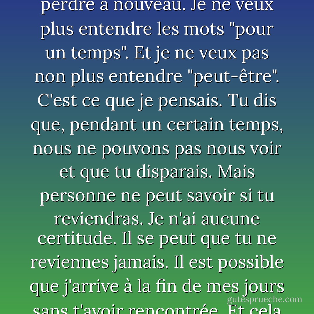 Je ne veux pas que tu t'en ailles à nouveau. Je ne peux pas vivre sans toi. Je ne veux pas te perdre à nouveau. Je ne veux plus entendre les mots "pour un temps". Et je ne veux pas non plus entendre "peut-être". C'est ce que je pensais. Tu dis que, pendant un certain temps, nous ne pouvons pas nous voir et que tu disparais. Mais personne ne peut savoir si tu reviendras. Je n'ai aucune certitude. Il se peut que tu ne reviennes jamais. Il est possible que j'arrive à la fin de mes jours sans t'avoir rencontrée. Et cela m'est insupportable. Tout ce qui m'entoure perd son sens - Haruki Murakami