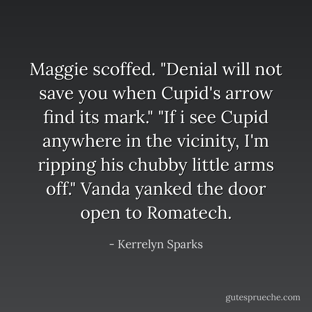 Maggie scoffed. "Denial will not save you when Cupid's arrow find its mark."<br />"If i see Cupid anywhere in the vicinity, I'm ripping his chubby little arms off." Vanda yanked the door open to Romatech. - Kerrelyn Sparks