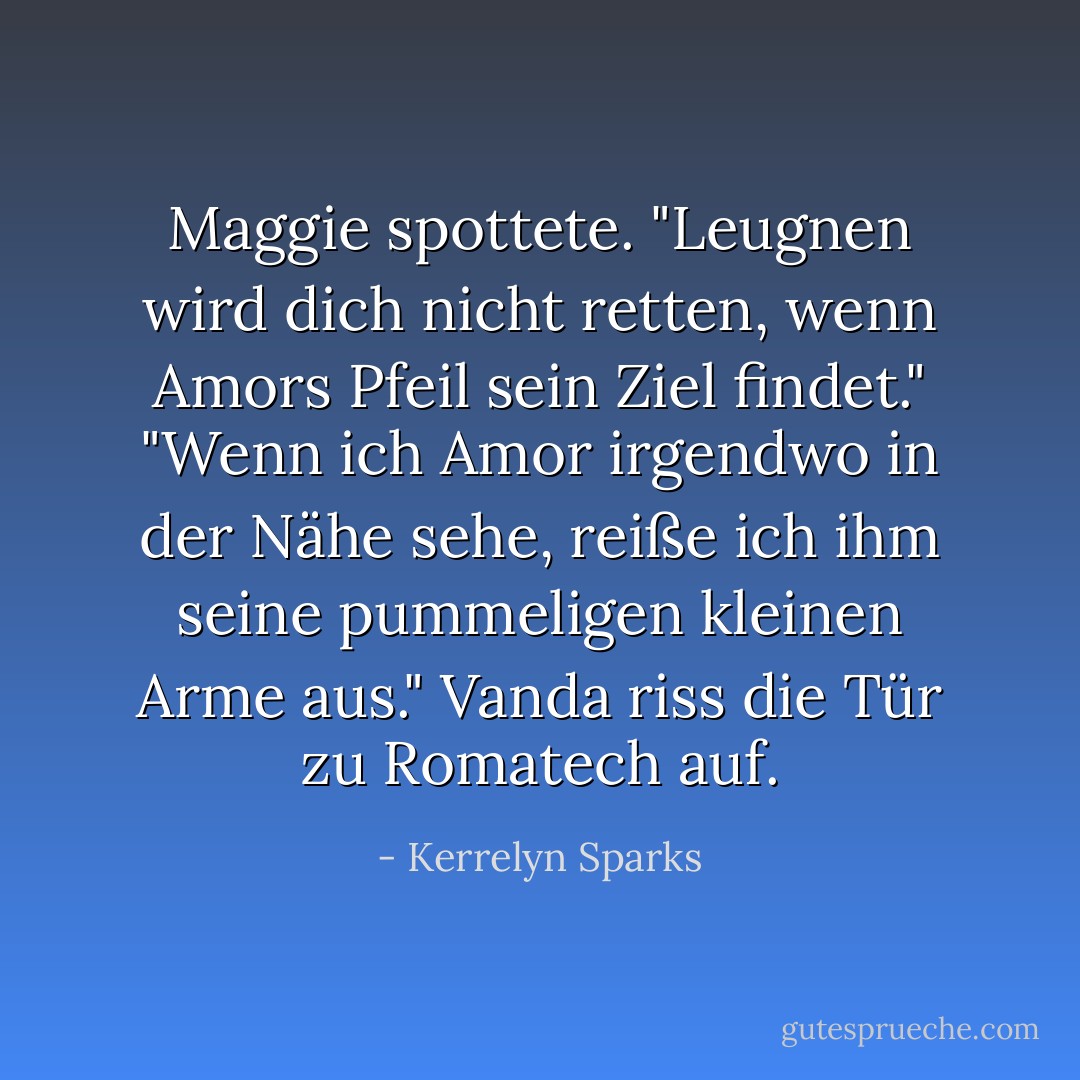 Maggie spottete. "Leugnen wird dich nicht retten, wenn Amors Pfeil sein Ziel findet."<br />"Wenn ich Amor irgendwo in der Nähe sehe, reiße ich ihm seine pummeligen kleinen Arme aus." Vanda riss die Tür zu Romatech auf. - Kerrelyn Sparks<